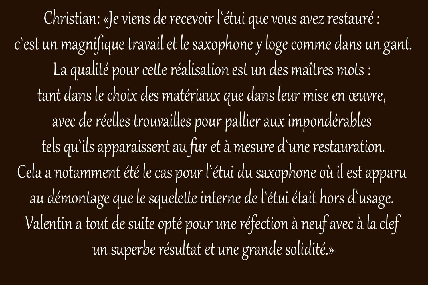 Christian:_«Je_viens_de_recevoir_l`étui_que_vous_avez_restauré_:_
c`est_un_magnifique_travail_et_le_saxophone_y_loge_comme_dans_un_gant.
La_qualité_pour_cette_réalisation_est_un_des_maîtres_mots_:_
tant_dans_le_choix_des_matériaux_que_dans_leur_mise_en_œuvre,_
avec_de_réelles_trouvailles_pour_pallier_aux_impondérables_
tels_qu`ils_apparaissent_au_fur_et_à_mesure_d`une_restauration.
Cela_a_notamment_été_le_cas_pour_l`étui_du_saxophone_où_il_est_apparu_
au_démontage_que_le_squelette_interne_de_l`étui_était_hors_d`usage._
Valentin_a_tout_de_suite_opté_pour_une_réfection_à_neuf_avec_à_la_clef_
un_superbe_résultat_et_une_grande_solidité.»